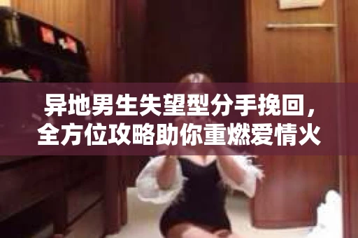 异地男生失望型分手挽回，全方位攻略助你重燃爱情火花