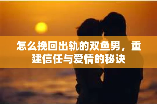 怎么挽回出轨的双鱼男,重建信任与爱情的秘诀 怎么挽回出轨的双鱼男,重建信任与爱情的秘诀