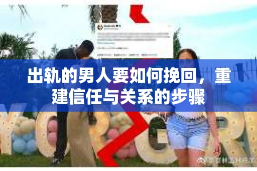 出轨的男人要如何挽回,重建信任与关系的步骤 出轨的男人要如何挽回,重建信任与关系的步骤