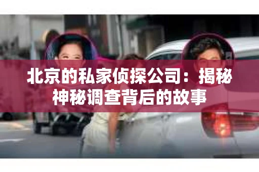 北京的私家侦探公司:揭秘神秘调查背后的故事 北京的私家侦探公司:揭秘神秘调查背后的故事