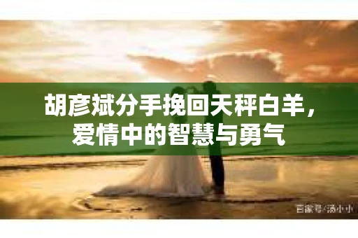 胡彦斌分手挽回天秤白羊，爱情中的智慧与勇气