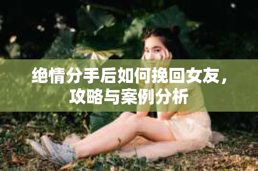 绝情分手后如何挽回女友，攻略与案例分析