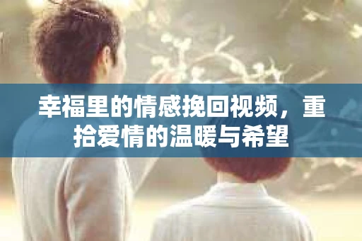 幸福里的情感挽回视频,重拾爱情的温暖与希望 幸福里的情感挽回视频,重拾爱情的温暖与希望