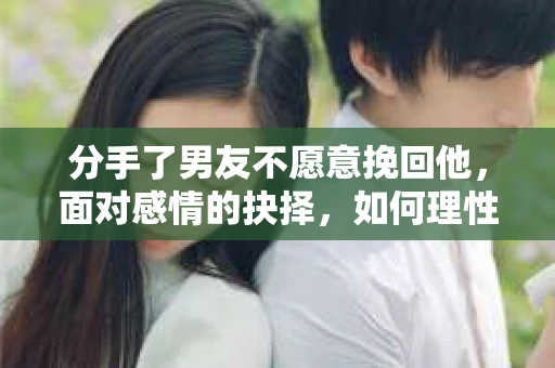 分手了男友不愿意挽回他，面对感情的抉择，如何理性处理？