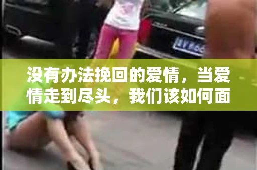 没有办法挽回的爱情,当爱情走到尽头,我们该如何面对? 没有办法挽回的爱情,当爱情走到尽头,我们该如何面对?