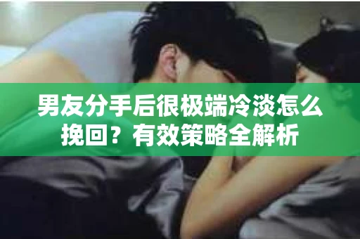 男友分手后很极端冷淡怎么挽回？有效策略全解析