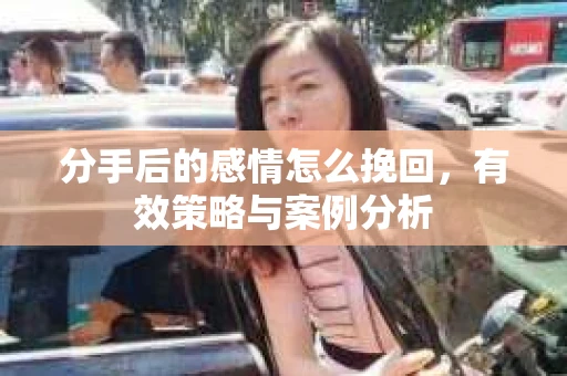 分手后的感情怎么挽回,有效策略与案例分析 分手后的感情怎么挽回,有效策略与案例分析