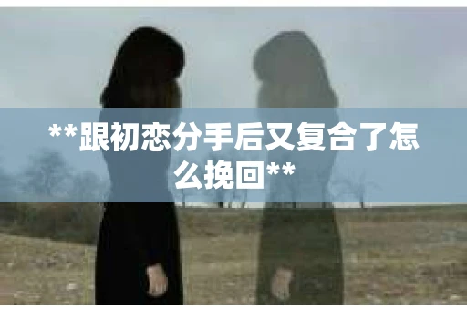 **跟初恋分手后又复合了怎么挽回** **跟初恋分手后又复合了怎么挽回**