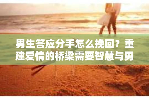 男生答应分手怎么挽回？重建爱情的桥梁需要智慧与勇气