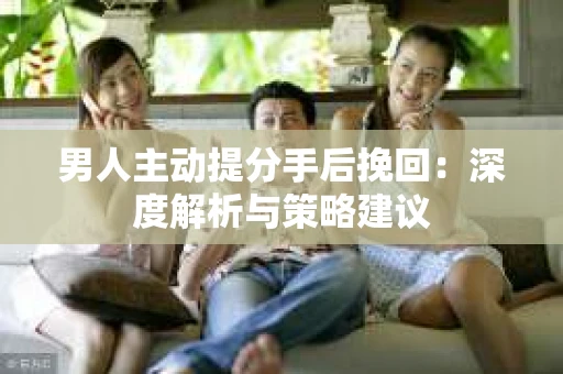 男人主动提分手后挽回：深度解析与策略建议