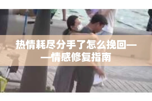 热情耗尽分手了怎么挽回——情感修复指南