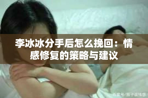 李冰冰分手后怎么挽回：情感修复的策略与建议