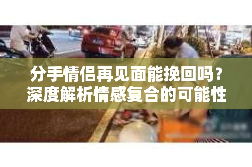 分手情侣再见面能挽回吗？深度解析情感复合的可能性