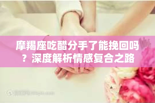 摩羯座吃醋分手了能挽回吗？深度解析情感复合之路