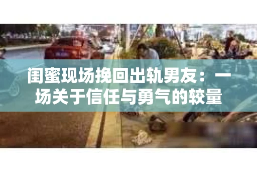 闺蜜现场挽回出轨男友：一场关于信任与勇气的较量