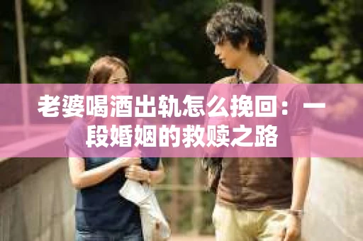 老婆喝酒出轨怎么挽回：一段婚姻的救赎之路