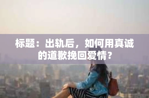 标题：出轨后，如何用真诚的道歉挽回爱情？