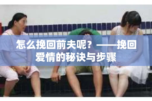 怎么挽回前夫呢？——挽回爱情的秘诀与步骤