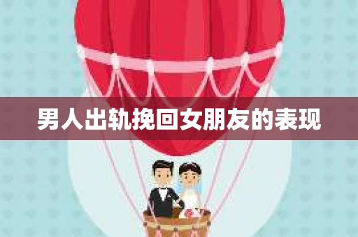 男人出轨挽回女朋友的表现