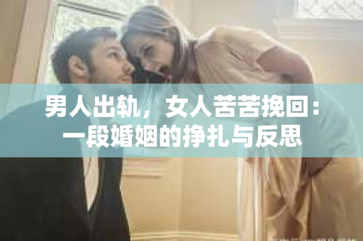 男人出轨，女人苦苦挽回：一段婚姻的挣扎与反思