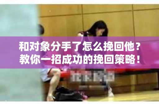 和对象分手了怎么挽回他?教你一招成功的挽回策略! 和对象分手了怎么挽回他?教你一招成功的挽回策略!