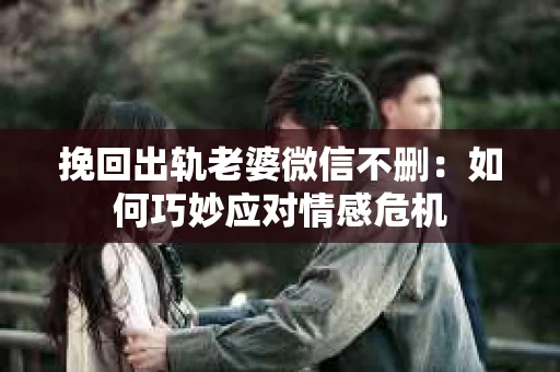 挽回出轨老婆微信不删：如何巧妙应对情感危机