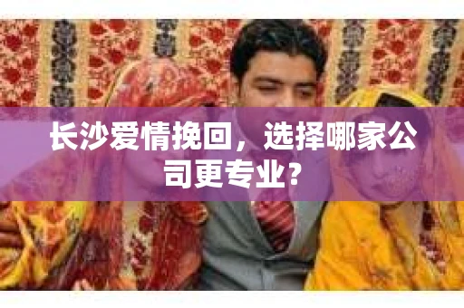 长沙爱情挽回,选择哪家公司更专业? 长沙爱情挽回,选择哪家公司更专业?