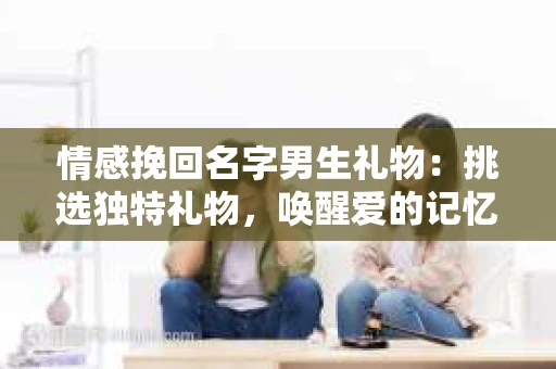 情感挽回名字男生礼物：挑选独特礼物，唤醒爱的记忆