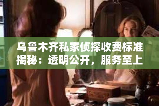 乌鲁木齐私家侦探收费标准揭秘：透明公开，服务至上