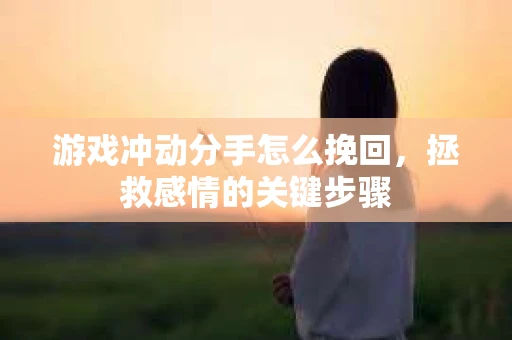 游戏冲动分手怎么挽回，拯救感情的关键步骤