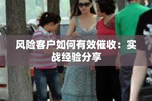 风险客户如何有效催收：实战经验分享