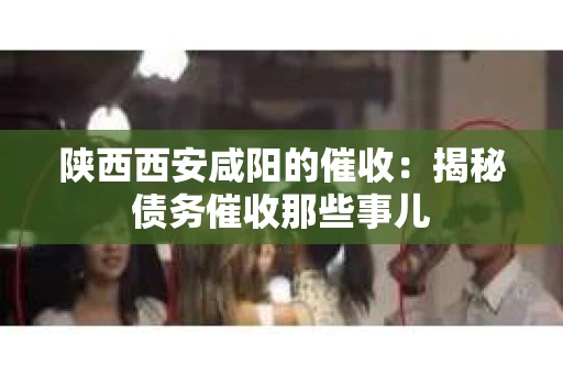 陕西西安咸阳的催收：揭秘债务催收那些事儿
