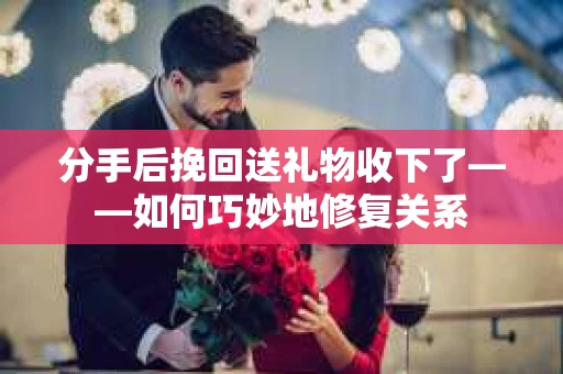 分手后挽回送礼物收下了——如何巧妙地修复关系