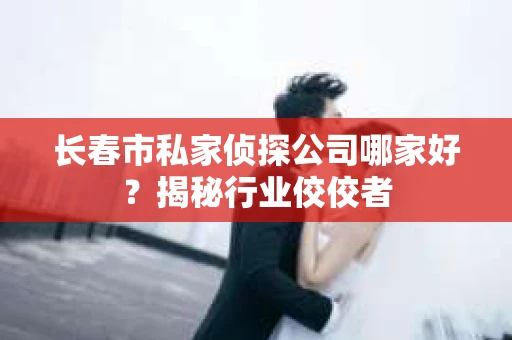 长春市私家侦探公司哪家好？揭秘行业佼佼者