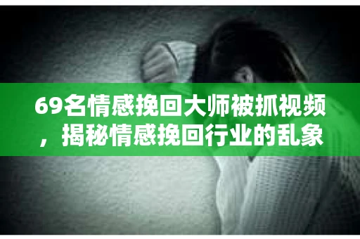 69名情感挽回大师被抓视频，揭秘情感挽回行业的乱象