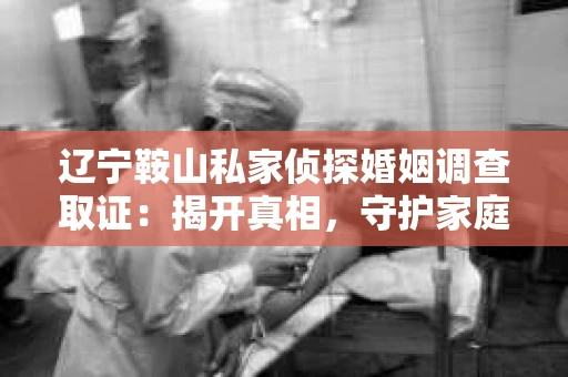 辽宁鞍山私家侦探婚姻调查取证：揭开真相，守护家庭