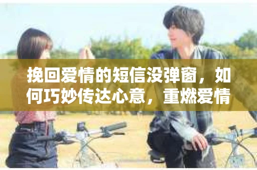 挽回爱情的短信没弹窗，如何巧妙传达心意，重燃爱情火花