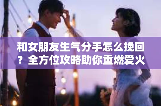 和女朋友生气分手怎么挽回？全方位攻略助你重燃爱火