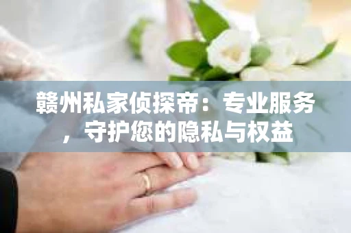 赣州私家侦探帝：专业服务，守护您的隐私与权益
