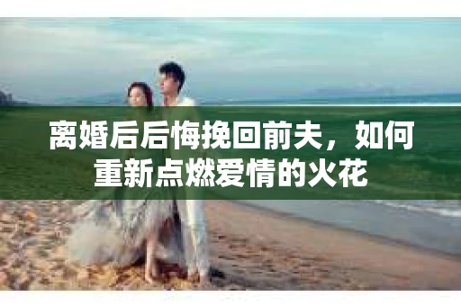 离婚后后悔挽回前夫，如何重新点燃爱情的火花