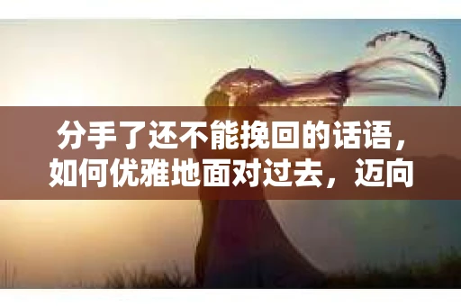 分手了还不能挽回的话语，如何优雅地面对过去，迈向未来