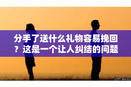 分手了送什么礼物容易挽回？这是一个让人纠结的问题，但别担心，本文将为你提供一些建议，帮助你在这个特殊时刻表达心意，或许能为你挽回爱情带来一线希望