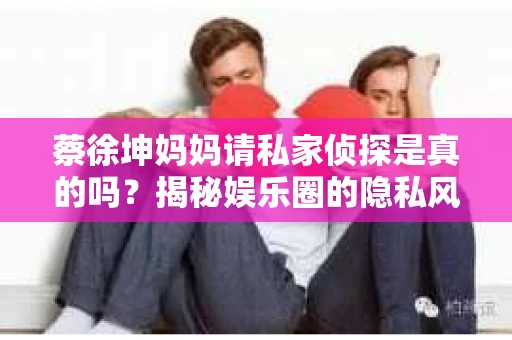 蔡徐坤妈妈请私家侦探是真的吗？揭秘娱乐圈的隐私风波