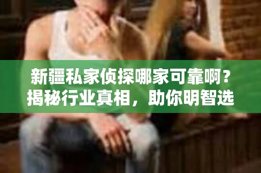 新疆私家侦探哪家可靠啊？揭秘行业真相，助你明智选择