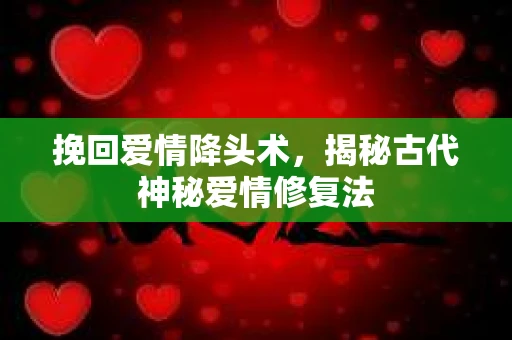 挽回爱情降头术，揭秘古代神秘爱情修复法
