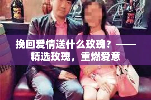 挽回爱情送什么玫瑰？——精选玫瑰，重燃爱意