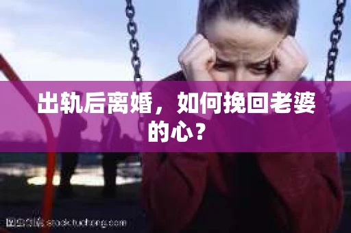 出轨后离婚，如何挽回老婆的心？