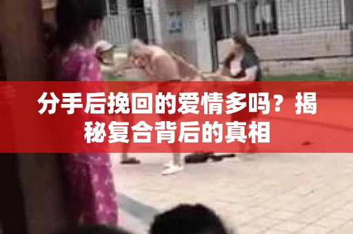 分手后挽回的爱情多吗？揭秘复合背后的真相