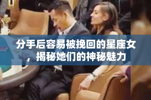 分手后容易被挽回的星座女，揭秘她们的神秘魅力
