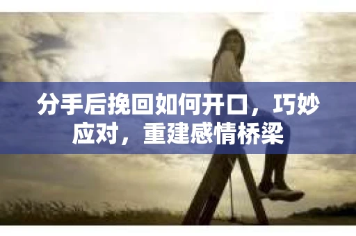 分手后挽回如何开口，巧妙应对，重建感情桥梁
